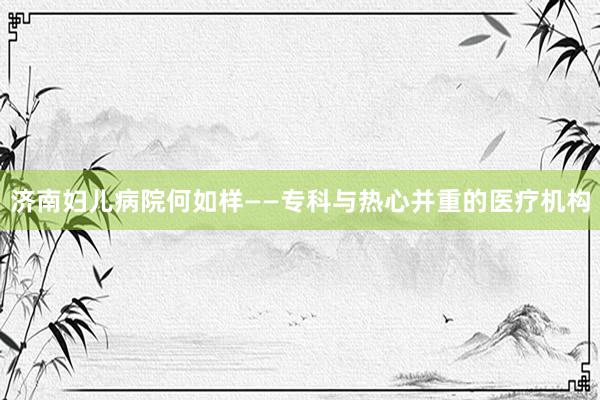 济南妇儿病院何如样——专科与热心并重的医疗机构