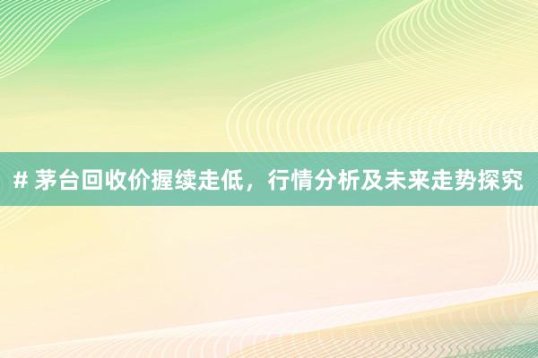 # 茅台回收价握续走低，行情分析及未来走势探究