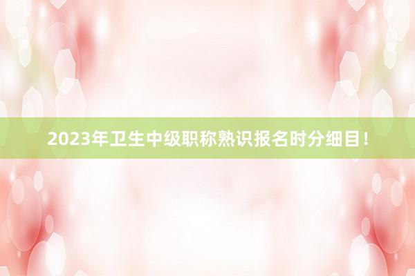 2023年卫生中级职称熟识报名时分细目！