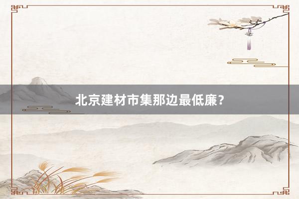 北京建材市集那边最低廉？
