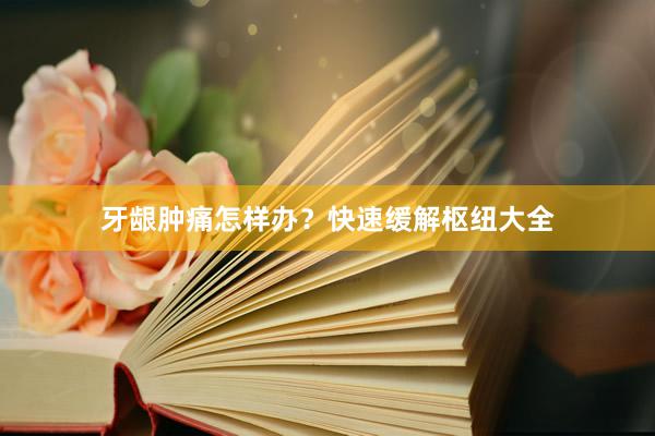 牙龈肿痛怎样办？快速缓解枢纽大全